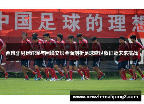 西班牙男足辉煌与困境交织全面剖析足球盛世象征及未来挑战 西班牙男足辉煌与困境交织全面剖析足球盛世象征及未来挑战