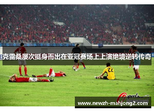 克雷桑屡次挺身而出在亚冠赛场上上演绝境逆转传奇 克雷桑屡次挺身而出在亚冠赛场上上演绝境逆转传奇